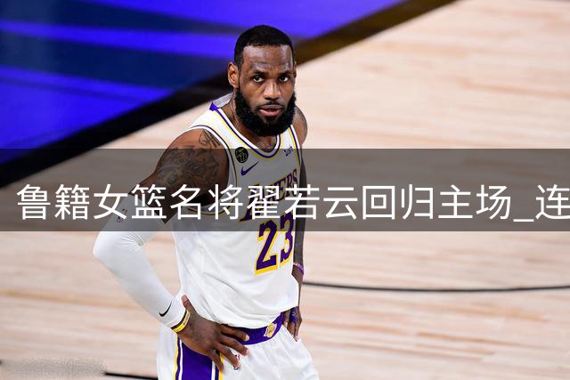 鲁籍女篮名将翟若云回归主场 连场高光表现引爆齐鲁球迷热情
